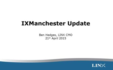 IXManchester Update Ben Hedges, LINX CMO 21 st April 2015.