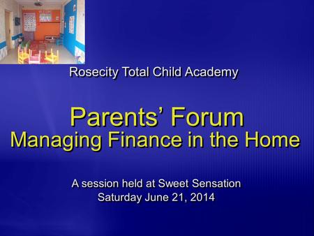 Parents’ Forum Managing Finance in the Home Rosecity Total Child Academy A session held at Sweet Sensation Saturday June 21, 2014 A session held at Sweet.