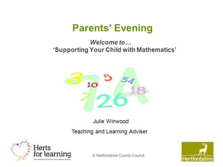 © Hertfordshire County Council Parents’ Evening Welcome to… ‘Supporting Your Child with Mathematics’ Julie Winwood Teaching and Learning Adviser.