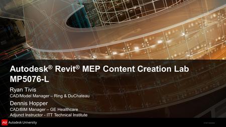 © 2011 Autodesk Autodesk ® Revit ® MEP Content Creation Lab MP5076-L Ryan Tivis CAD/Model Manager – Ring & DuChateau Dennis Hopper CAD/BIM Manager – GE.