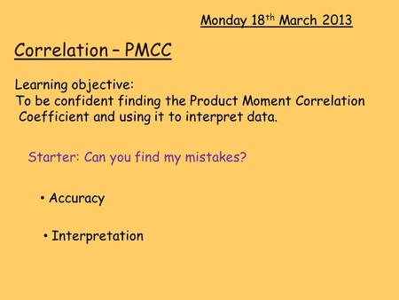 Correlation – PMCC Monday 18 th March 2013 Learning objective: To be confident finding the Product Moment Correlation Coefficient and using it to interpret.