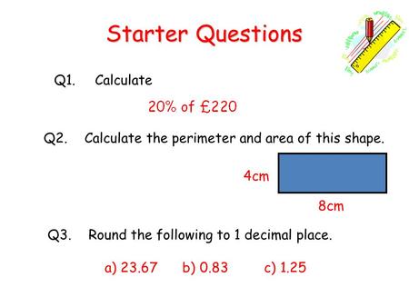 Starter Questions Q1.Calculate Q3.Round the following to 1 decimal place. a) 23.67 b) 0.83 c) 1.25 Q2.Calculate the perimeter and area of this shape. 8cm.