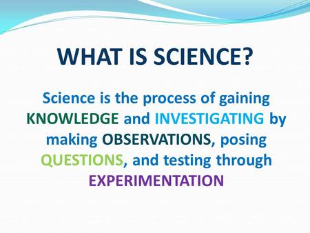 WHAT IS SCIENCE? Science is the process of gaining KNOWLEDGE and INVESTIGATING by making OBSERVATIONS, posing QUESTIONS, and testing through EXPERIMENTATION.