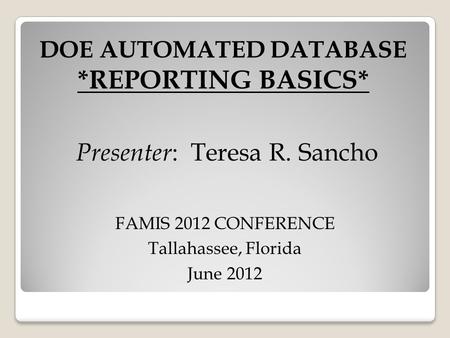 DOE AUTOMATED DATABASE *REPORTING BASICS* Presenter : Teresa R. Sancho FAMIS 2012 CONFERENCE Tallahassee, Florida June 2012.