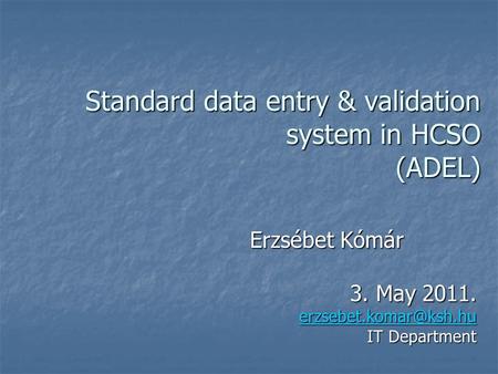 Standard data entry & validation system in HCSO (ADEL) Erzsébet Kómár 3. May 2011. IT Department.