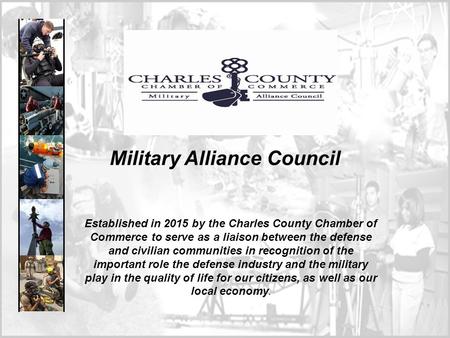 Military Alliance Council Established in 2015 by the Charles County Chamber of Commerce to serve as a liaison between the defense and civilian communities.