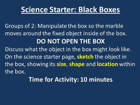 Science Starter: Black Boxes Groups of 2: Manipulate the box so the marble moves around the fixed object inside of the box. DO NOT OPEN THE BOX Discuss.