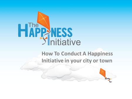 THE HAPPINESS INITIATIVE TOOLKIT A Tool kit for creating your own Happiness Initiative How To Conduct A Happiness Initiative in your city or town.