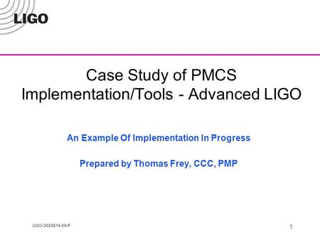 LIGO-G020514-00-P 1 Case Study of PMCS Implementation/Tools - Advanced LIGO An Example Of Implementation In Progress Prepared by Thomas Frey, CCC, PMP.