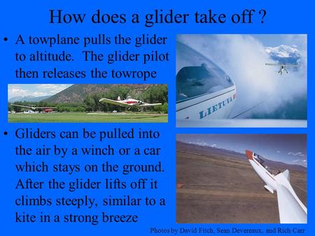 How does a glider take off ? A towplane pulls the glider to altitude. The glider pilot then releases the towrope Gliders can be pulled into the air by.