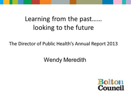 Learning from the past…… looking to the future The Director of Public Health’s Annual Report 2013 Wendy Meredith.