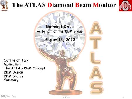 R. Kass DPF_Santa Cruz 11 Richard Kass on behalf of the DBM group August 16, 2013 The ATLAS Diamond Beam Monitor Outline of Talk Motivation The ATLAS DBM.