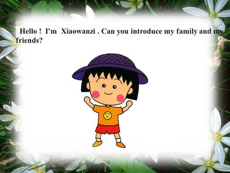Hello ! I’m Xiaowanzi. Can you introduce my family and my friends?