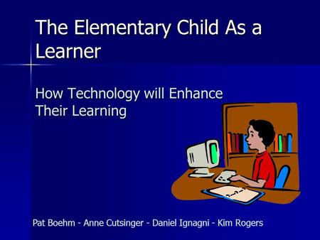 The Elementary Child As a Learner How Technology will Enhance Their Learning Pat Boehm - Anne Cutsinger - Daniel Ignagni - Kim Rogers.