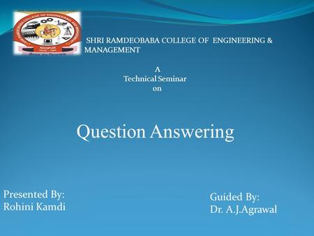 A Technical Seminar on Question Answering SHRI RAMDEOBABA COLLEGE OF ENGINEERING & MANAGEMENT Presented By: Rohini Kamdi Guided By: Dr. A.J.Agrawal.