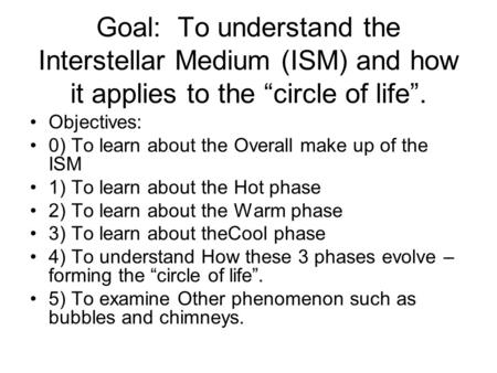 Goal: To understand the Interstellar Medium (ISM) and how it applies to the “circle of life”. Objectives: 0) To learn about the Overall make up of the.