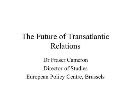 The Future of Transatlantic Relations Dr Fraser Cameron Director of Studies European Policy Centre, Brussels.