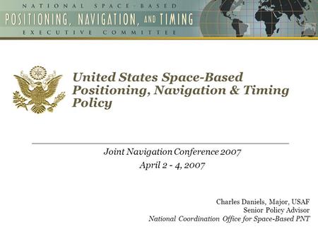 United States Space-Based Positioning, Navigation & Timing Policy Joint Navigation Conference 2007 April 2 - 4, 2007 Charles Daniels, Major, USAF Senior.