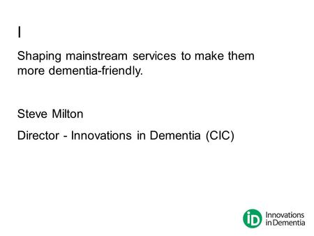 I Shaping mainstream services to make them more dementia-friendly. Steve Milton Director - Innovations in Dementia (CIC)