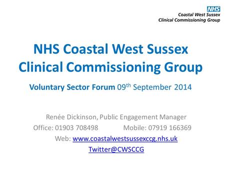 NHS Coastal West Sussex Clinical Commissioning Group Voluntary Sector Forum 09 th September 2014 Renée Dickinson, Public Engagement Manager Office: 01903.