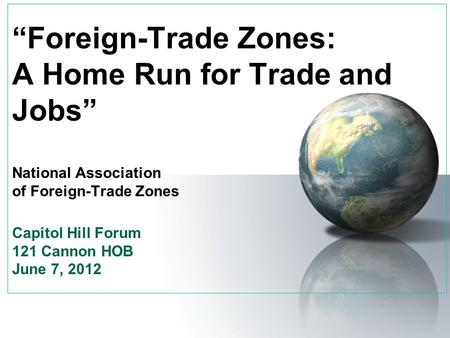 “Foreign-Trade Zones: A Home Run for Trade and Jobs” National Association of Foreign-Trade Zones Capitol Hill Forum 121 Cannon HOB June 7, 2012.