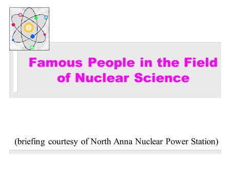 (briefing courtesy of North Anna Nuclear Power Station) Famous People in the Field of Nuclear Science.