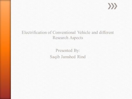 Electrification of Conventional Vehicle and different Research Aspects Presented By: Saqib Jamshed Rind.