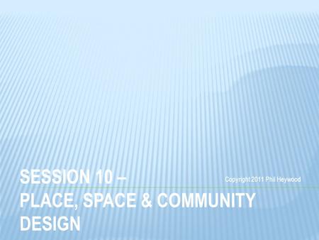 SESSION 10 – PLACE, SPACE & COMMUNITY DESIGN Copyright 2011 Phil Heywood.