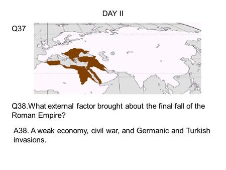 Q38.What external factor brought about the final fall of the Roman Empire? A38. A weak economy, civil war, and Germanic and Turkish invasions. Q37 DAY.