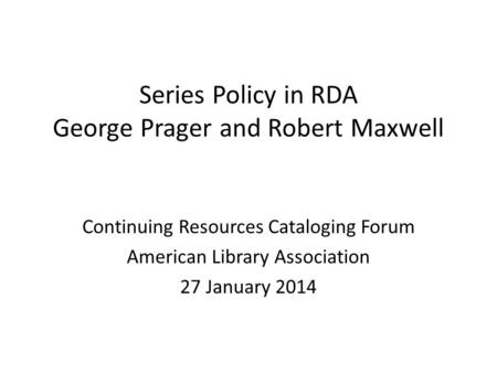 Series Policy in RDA George Prager and Robert Maxwell Continuing Resources Cataloging Forum American Library Association 27 January 2014.