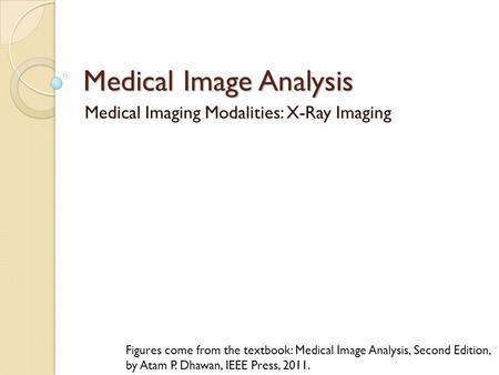 Medical Image Analysis Medical Imaging Modalities: X-Ray Imaging Figures come from the textbook: Medical Image Analysis, Second Edition, by Atam P. Dhawan,
