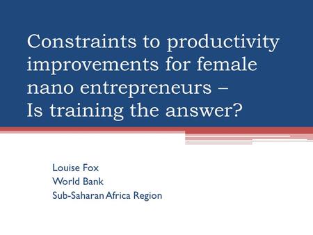 Constraints to productivity improvements for female nano entrepreneurs – Is training the answer? Louise Fox World Bank Sub-Saharan Africa Region.