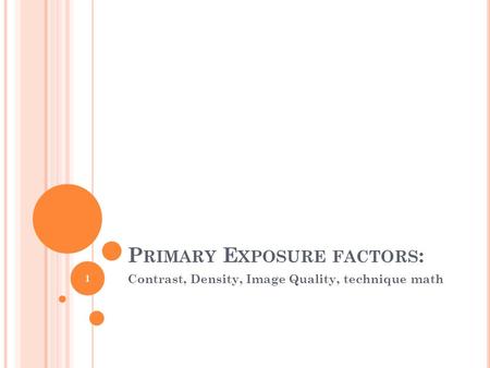 P RIMARY E XPOSURE FACTORS : Contrast, Density, Image Quality, technique math 1.