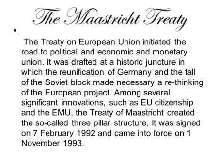 The Treaty on European Union initiated the road to political and economic and monetary union. It was drafted at a historic juncture in which the reunification.