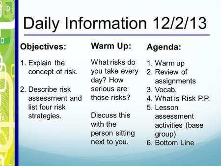 Daily Information 12/2/13 Objectives: 1.Explain the concept of risk. 2.Describe risk assessment and list four risk strategies. Warm Up: What risks do you.