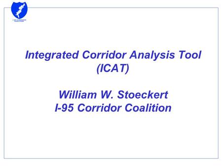 Integrated Corridor Analysis Tool (ICAT) William W. Stoeckert I-95 Corridor Coalition.