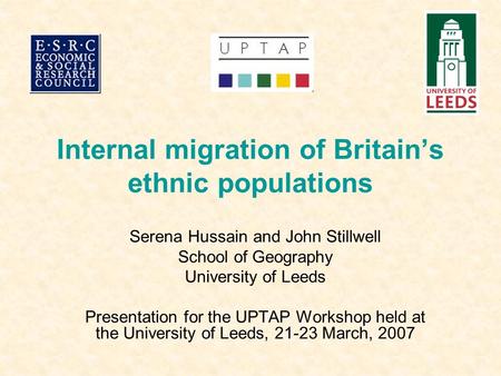 Internal migration of Britain’s ethnic populations Serena Hussain and John Stillwell School of Geography University of Leeds Presentation for the UPTAP.