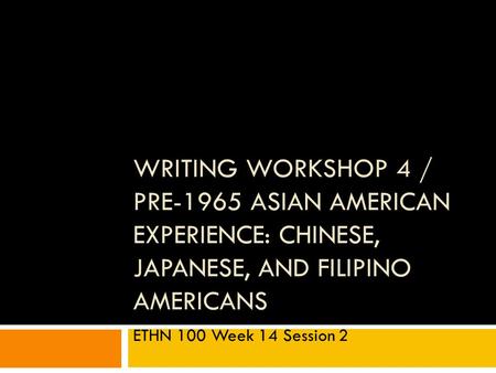 WRITING WORKSHOP 4 / PRE-1965 ASIAN AMERICAN EXPERIENCE: CHINESE, JAPANESE, AND FILIPINO AMERICANS ETHN 100 Week 14 Session 2.