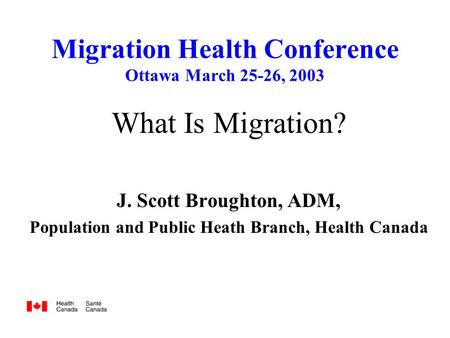 Migration Health Conference Ottawa March 25-26, 2003 What Is Migration? J. Scott Broughton, ADM, Population and Public Heath Branch, Health Canada.