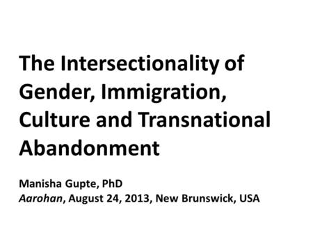 The Intersectionality of Gender, Immigration, Culture and Transnational Abandonment Manisha Gupte, PhD Aarohan, August 24, 2013, New Brunswick, USA.
