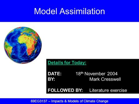Details for Today: DATE:18 th November 2004 BY:Mark Cresswell FOLLOWED BY:Literature exercise Model Assimilation 69EG3137 – Impacts & Models of Climate.