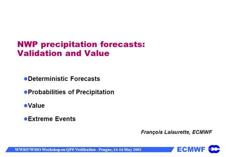 ECMWF WWRP/WMO Workshop on QPF Verification - Prague, 14-16 May 2001 NWP precipitation forecasts: Validation and Value Deterministic Forecasts Probabilities.