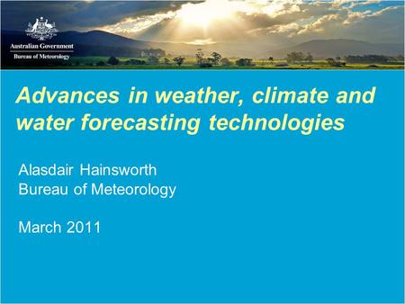 Advances in weather, climate and water forecasting technologies Alasdair Hainsworth Bureau of Meteorology March 2011.