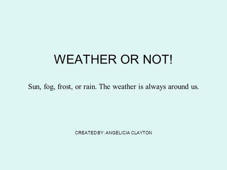 WEATHER OR NOT! Sun, fog, frost, or rain. The weather is always around us. CREATED BY: ANGELICIA CLAYTON.