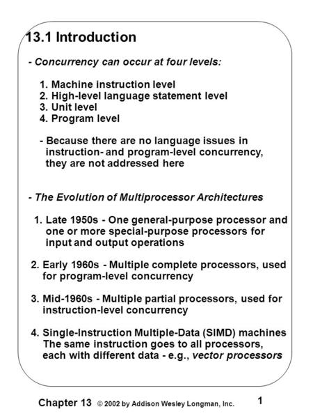 1 Chapter 13 © 2002 by Addison Wesley Longman, Inc. 13.1 Introduction - Concurrency can occur at four levels: 1. Machine instruction level 2. High-level.