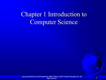 Liang, Introduction to Java Programming, Ninth Edition, (c) 2013 Pearson Education, Inc. All rights reserved. 1 Chapter 1 Introduction to Computer Science.