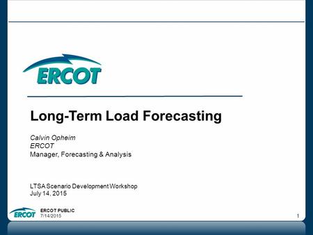 ERCOT PUBLIC 7/14/2015 1 Long-Term Load Forecasting Calvin Opheim ERCOT Manager, Forecasting & Analysis LTSA Scenario Development Workshop July 14, 2015.