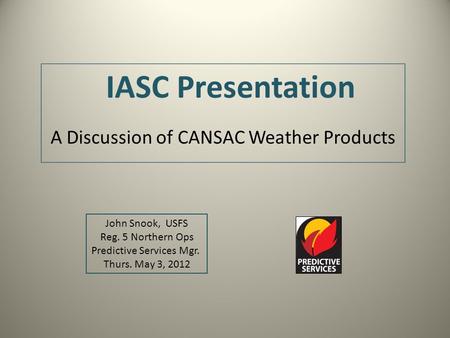IASC Presentation A Discussion of CANSAC Weather Products John Snook, USFS Reg. 5 Northern Ops Predictive Services Mgr. Thurs. May 3, 2012.