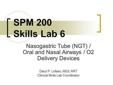 SPM 200 Skills Lab 6 Nasogastric Tube (NGT) / Oral and Nasal Airways / O2 Delivery Devices Daryl P. Lofaso, MEd, RRT Clinical Skills Lab Coordinator.