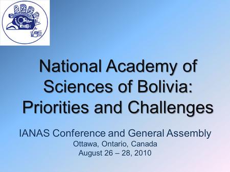 National Academy of Sciences of Bolivia: Priorities and Challenges IANAS Conference and General Assembly Ottawa, Ontario, Canada August 26 – 28, 2010.